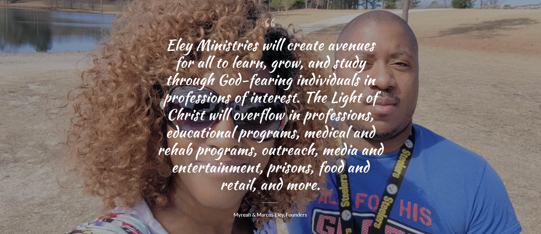 "Eley Ministries will create avenues for all to learn, grow, and study through God-fearing individuals in professions of interest. The Light of Christ will overflow in professions, educational programs, medical and rehab programs, outreach, media and entertainment, prisons, food and retail, and more." - Founders, Myreah and Marcus Eley